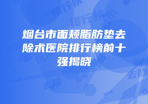 烟台市面颊脂肪垫去除术医院排行榜前十强揭晓