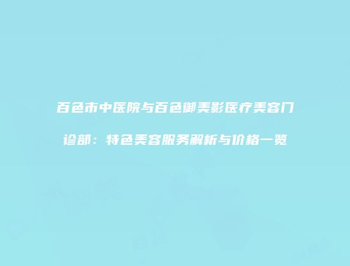 百色市中医院与百色御美影医疗美容门诊部：特色美容服务解析与价格一览