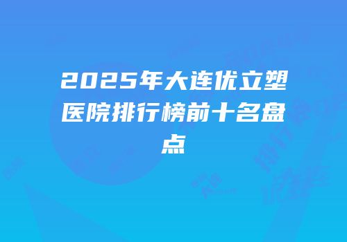 2025年大连优立塑医院排行榜前十名盘点