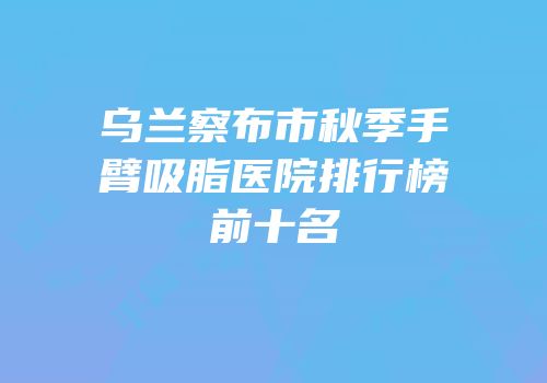 乌兰察布市秋季手臂吸脂医院排行榜前十名