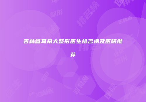 吉林省耳朵大整形医生排名榜及医院推荐