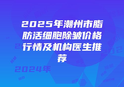 2025年潮州市脂肪活细胞除皱价格行情及机构医生推荐
