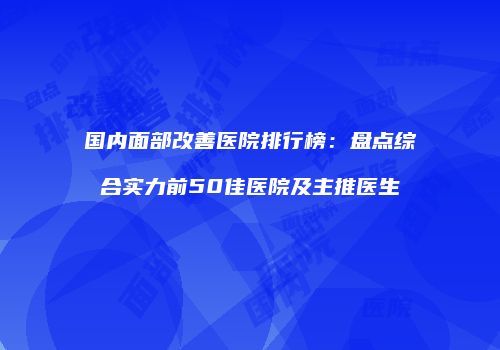 国内面部改善医院排行榜：盘点综合实力前50佳医院及主推医生