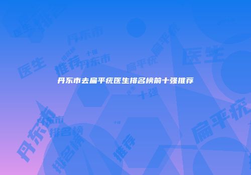 丹东市去扁平疣医生排名榜前十强推荐