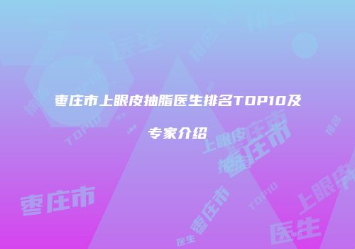 枣庄市上眼皮抽脂医生排名TOP10及专家介绍
