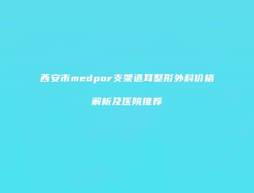 西安市medpor支架造耳整形外科价格解析及医院推荐