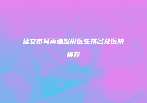 延安市耳再造整形医生排名及医院推荐
