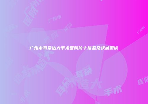 广州市耳朵造大手术医院前十排名及权威解读