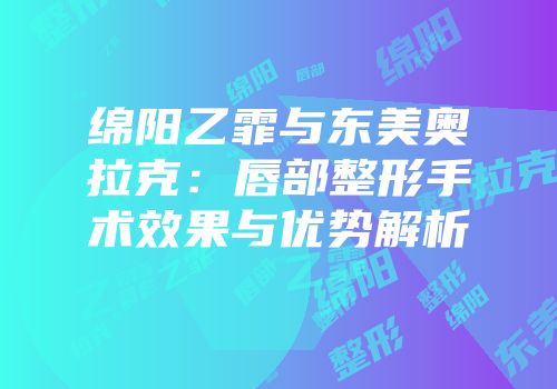 绵阳乙霏与东美奥拉克：唇部整形手术效果与优势解析
