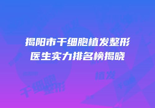 揭阳市干细胞植发整形医生实力排名榜揭晓