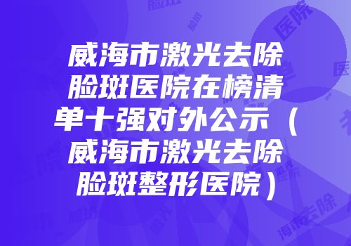威海市激光去除脸斑医院在榜清单十强对外公示（威海市激光去除脸斑整形医院）