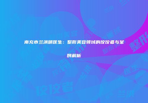 南充市兰洪明医生：整形美容领域的佼佼者与案例解析