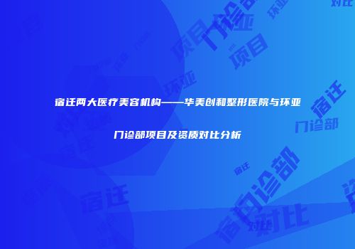 宿迁两大医疗美容机构——华美创和整形医院与环亚门诊部项目及资质对比分析