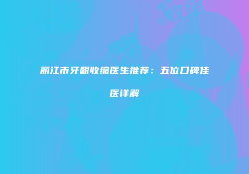 丽江市牙龈收缩医生推荐：五位口碑佳医详解