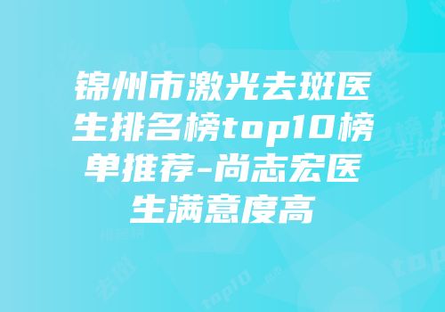 锦州市激光去斑医生排名榜top10榜单推荐-尚志宏医生满意度高
