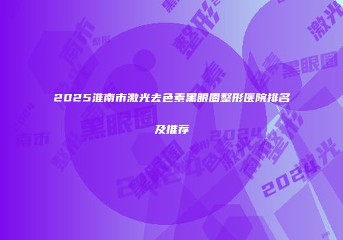 2025淮南市激光去色素黑眼圈整形医院排名及推荐