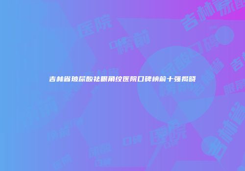 吉林省玻尿酸祛眼角纹医院口碑榜前十强揭晓