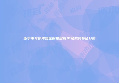 衡水市耳部修复医院排名前10及机构特色分析