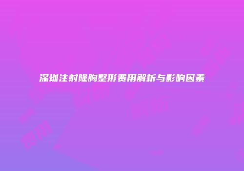 深圳注射隆胸整形费用解析与影响因素