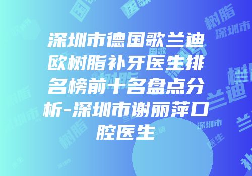 深圳市德国歌兰迪欧树脂补牙医生排名榜前十名盘点分析-深圳市谢丽萍口腔医生