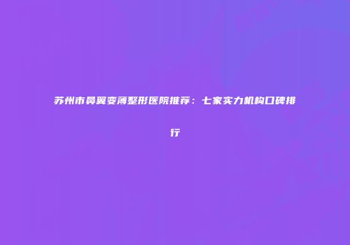 苏州市鼻翼变薄整形医院推荐：七家实力机构口碑排行