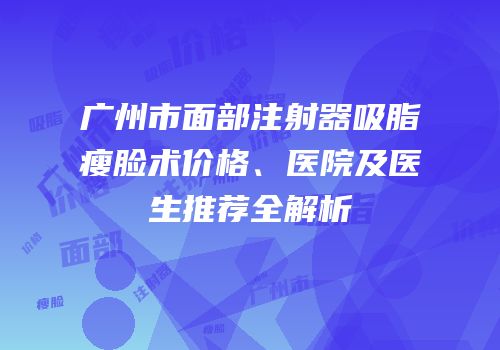 广州市面部注射器吸脂瘦脸术价格、医院及医生推荐全解析