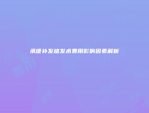 承德补发植发术费用影响因素解析