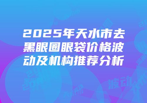 2025年天水市去黑眼圈眼袋价格波动及机构推荐分析