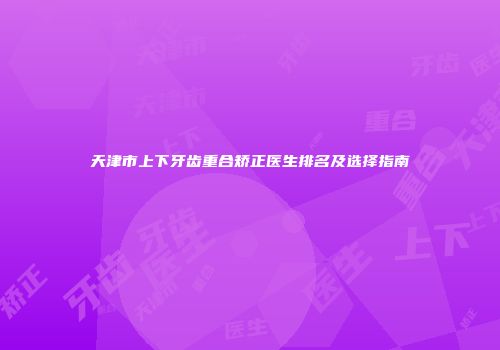 天津市上下牙齿重合矫正医生排名及选择指南