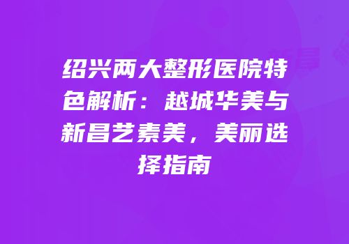 绍兴两大整形医院特色解析：越城华美与新昌艺素美，美丽选择指南
