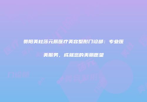 贵阳美杜莎元辰医疗美容整形门诊部：专业医美服务，成就您的美丽愿望