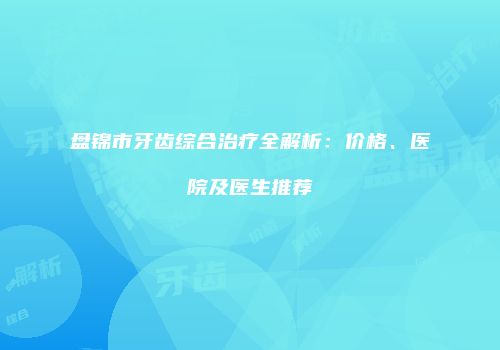 盘锦市牙齿综合治疗全解析：价格、医院及医生推荐