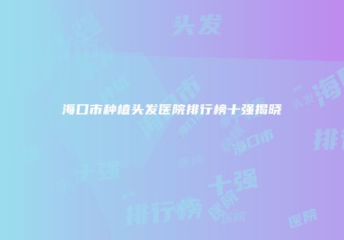 海口市种植头发医院排行榜十强揭晓