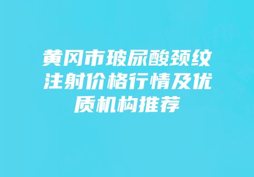 黄冈市玻尿酸颈纹注射价格行情及优质机构推荐
