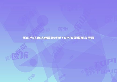 乐山市药物祛疤医院榜单TOP10强解析与推荐