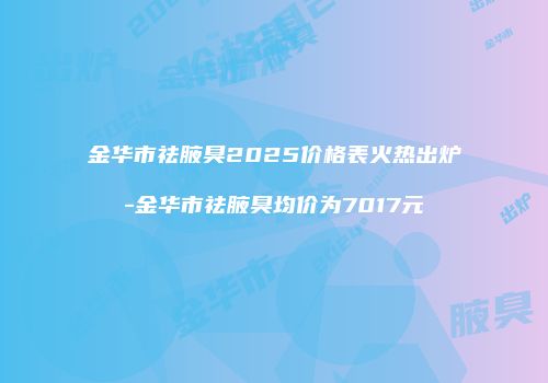 金华市祛腋臭2025价格表火热出炉-金华市祛腋臭均价为7017元
