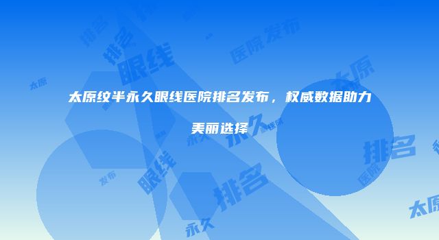 太原纹半永久眼线医院排名发布，权威数据助力美丽选择