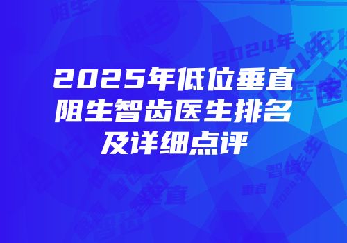 2025年低位垂直阻生智齿医生排名及详细点评