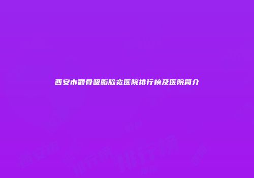 西安市颧骨吸脂脸宽医院排行榜及医院简介