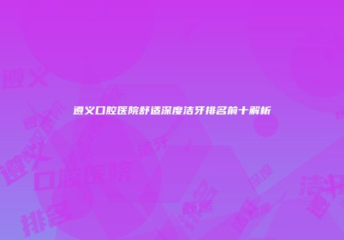 遵义口腔医院舒适深度洁牙排名前十解析