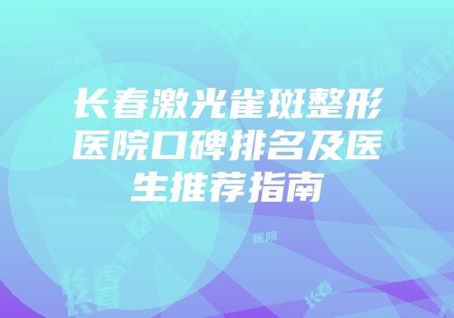 长春激光雀斑整形医院口碑排名及医生推荐指南