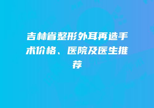 吉林省整形外耳再造手术价格、医院及医生推荐