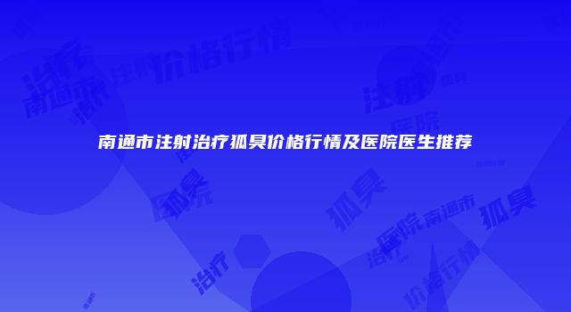 南通市注射治疗狐臭价格行情及医院医生推荐