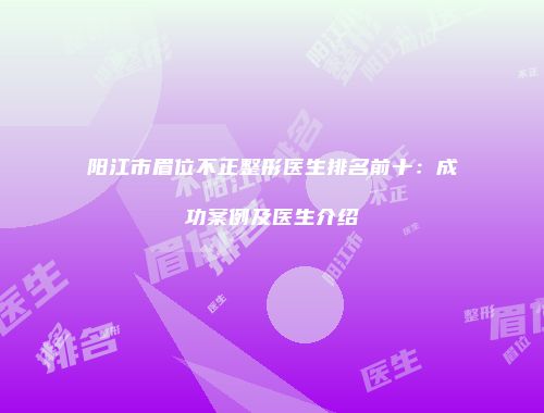 阳江市眉位不正整形医生排名前十：成功案例及医生介绍