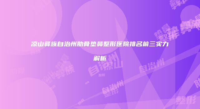 凉山彝族自治州肋骨垫鼻整形医院排名前三实力解析