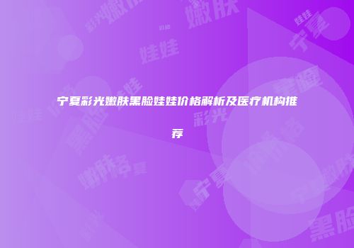 宁夏彩光嫩肤黑脸娃娃价格解析及医疗机构推荐