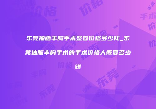东莞抽脂丰胸手术整容价格多少钱_东莞抽脂丰胸手术的手术价格大概要多少钱