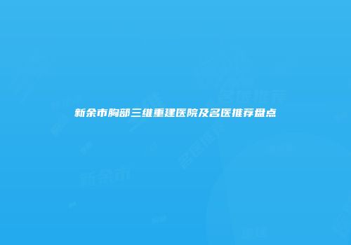 新余市胸部三维重建医院及名医推荐盘点