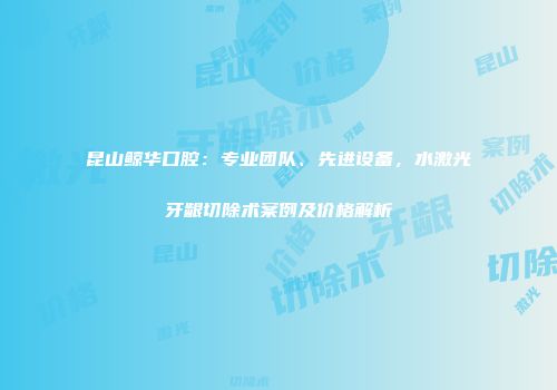 昆山鲸华口腔：专业团队、先进设备，水激光牙龈切除术案例及价格解析
