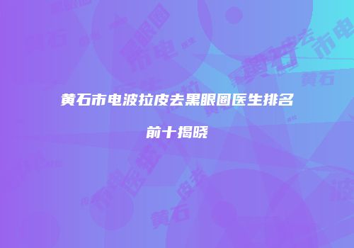 黄石市电波拉皮去黑眼圈医生排名前十揭晓